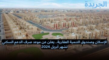 الإسكان وصندوق التنمية العقارية.. يعلن عن موعد صرف الدعم السكني لشهر أبريل 2024