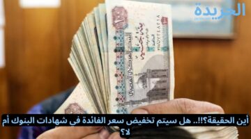 أين الحقيقة؟!!.. هل سيتم تخفيض سعر الفائدة في شهادات البنوك أم لا؟