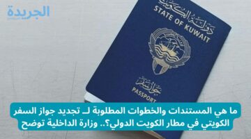 ما هي المستندات والخطوات المطلوبة لــ تجديد جواز السفر الكويتي في مطار الكويت الدولي؟.. وزارة الداخلية توضح