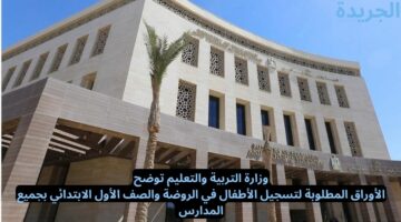 وزارة التربية والتعليم توضح.. الأوراق المطلوبة لتسجيل الأطفال في الروضة والصف الأول الابتدائي بجميع المدارس