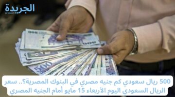 500 ريال سعودي كم جنيه مصري في البنوك المصرية؟.. سعر الريال السعودي اليوم الأربعاء 15 مايو أمام الجنيه المصري