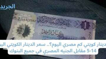 1 دينار كويتي كم مصري اليوم؟.. سعر الدينار الكويتي اليوم 14-5 مقابل الجنيه المصري في جميع البنوك