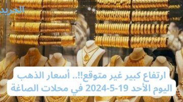 ارتفاع كبير غير متوقع!!.. أسعار الذهب اليوم الأحد 19-5-2024 في محلات الصاغة