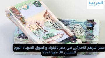 سعر الدرهم الاماراتي في مصر بالبنوك والسوق السوداء اليوم الخميس 30 مايو 2024