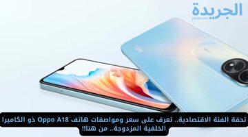 تحفة الفئة الاقتصادية.. تعرف على سعر ومواصفات هاتف Oppo A18 ذو الكاميرا الخلفية المزدوجة.. من هنا!!