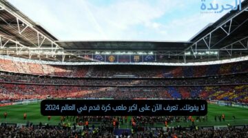 لا يفوتك.. تعرف الآن على اكبر ملعب كرة قدم في العالم 2024