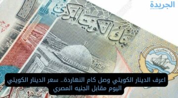 اعرف وصل كام النهاردة.. سعر الدينار الكويتي اليوم مقابل الجنيه المصري