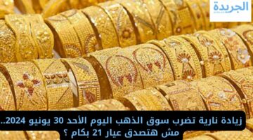 زيادة نارية تضرب سوق الذهب اليوم الأحد 30 يونيو 2024.. مش هتصدق عيار 21 بكام ؟